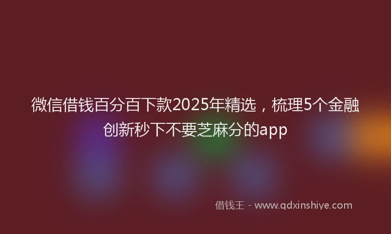 微信借钱百分百下款2025年精选，梳理5个金融创新秒下不要芝麻分的app
