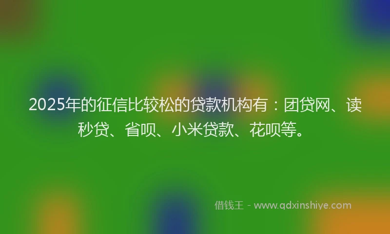 2025年的征信比较松的贷款机构有：团贷网、读秒贷、省呗、小米贷款、花呗等。