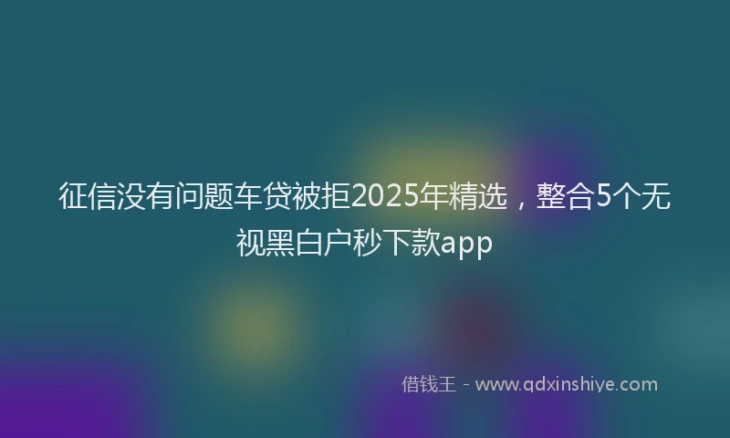征信没有问题车贷被拒2025年精选，整合5个无视黑白户秒下款app