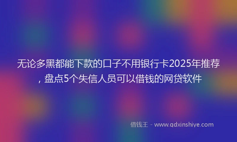 无论多黑都能下款的口子不用银行卡2025年推荐，盘点5个失信人员可以借钱的网贷软件