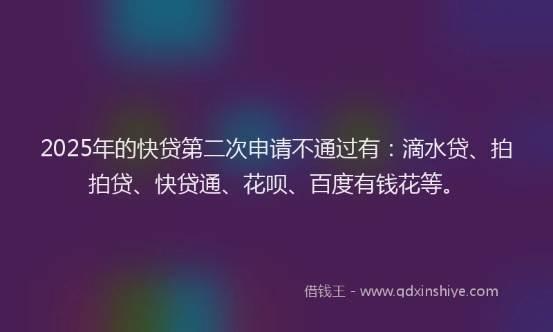 2025年的快贷第二次申请不通过有：滴水贷、拍拍贷、快贷通、花呗、百度有钱花等。