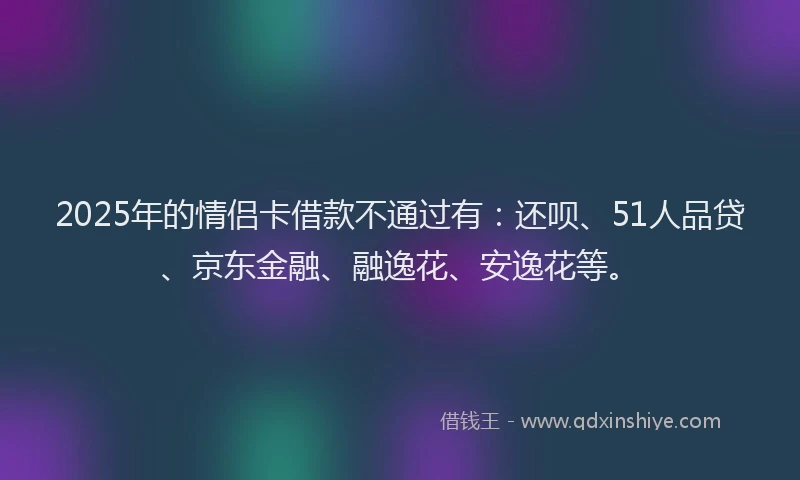 2025年的情侣卡借款不通过有：还呗、51人品贷、京东金融、融逸花、安逸花等。