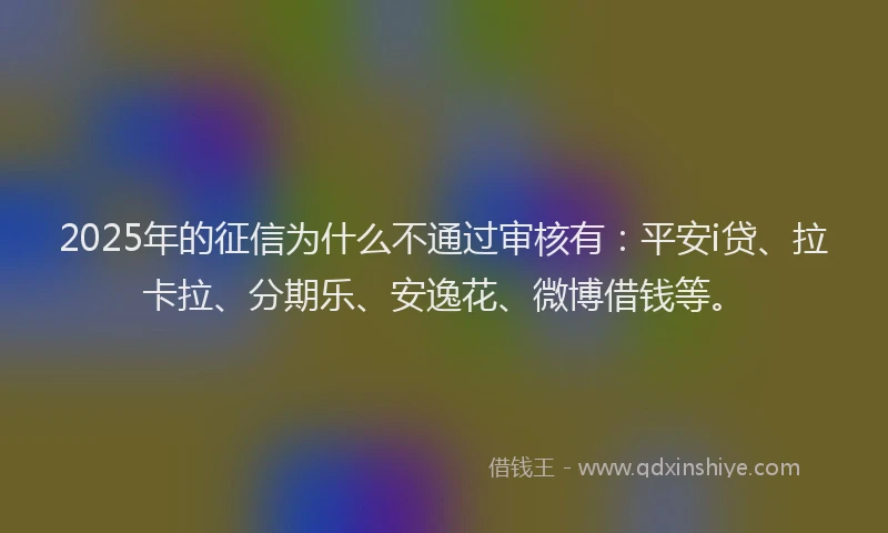 2025年的征信为什么不通过审核有：平安i贷、拉卡拉、分期乐、安逸花、微博借钱等。