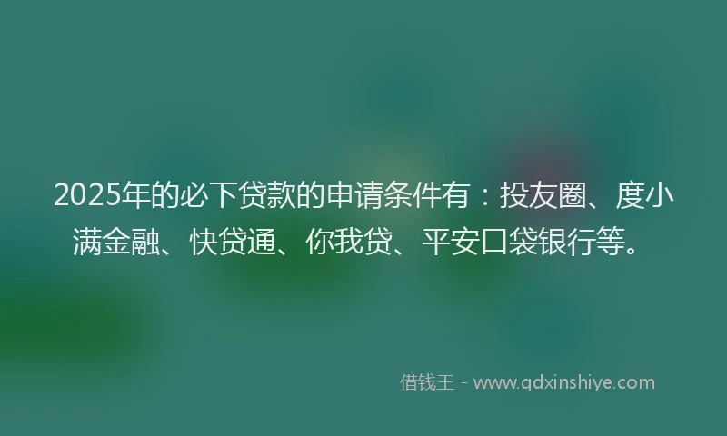 2025年的必下贷款的申请条件有：投友圈、度小满金融、快贷通、你我贷、平安口袋银行等。