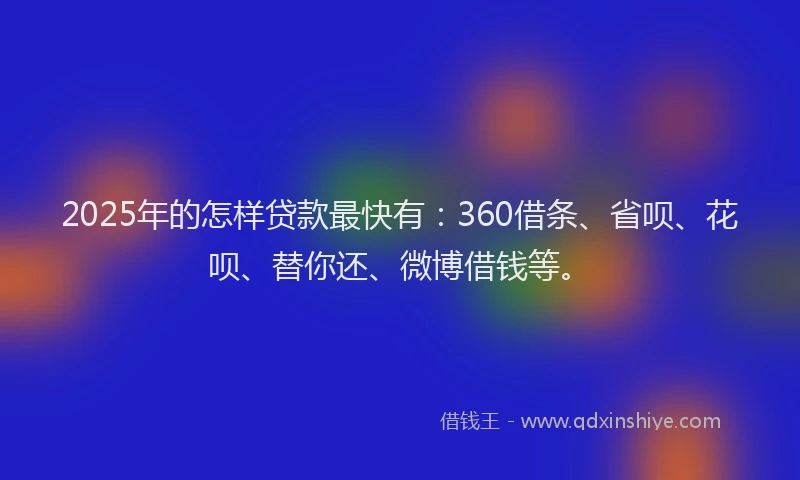2025年的怎样贷款最快有：360借条、省呗、花呗、替你还、微博借钱等。