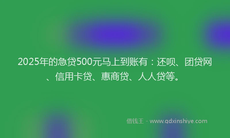 2025年的急贷500元马上到账有：还呗、团贷网、信用卡贷、惠商贷、人人贷等。