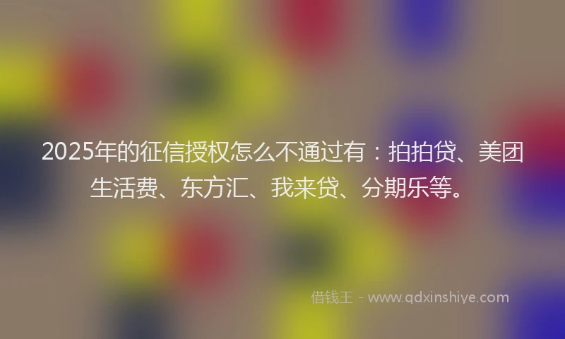 2025年的征信授权怎么不通过有：拍拍贷、美团生活费、东方汇、我来贷、分期乐等。