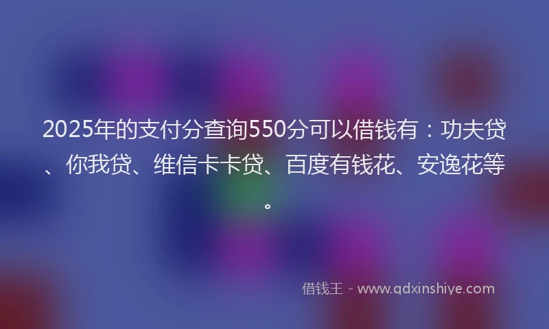 2025年的支付分查询550分可以借钱有：功夫贷、你我贷、维信卡卡贷、百度有钱花、安逸花等。