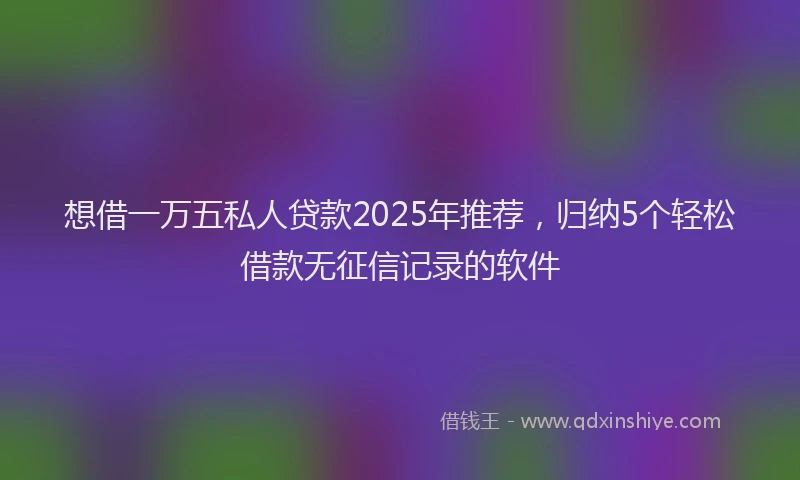 想借一万五私人贷款2025年推荐，归纳5个轻松借款无征信记录的软件