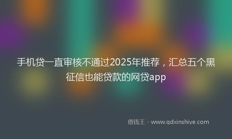 手机贷一直审核不通过2025年推荐，汇总五个黑征信也能贷款的网贷app