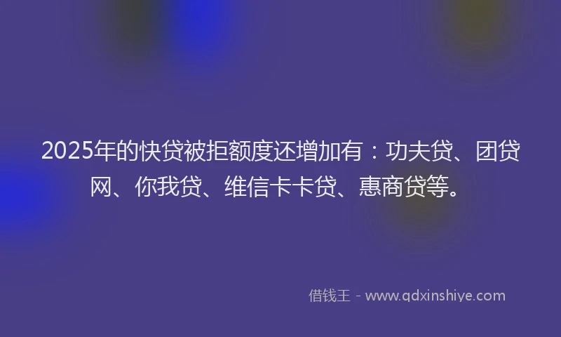 2025年的快贷被拒额度还增加有：功夫贷、团贷网、你我贷、维信卡卡贷、惠商贷等。