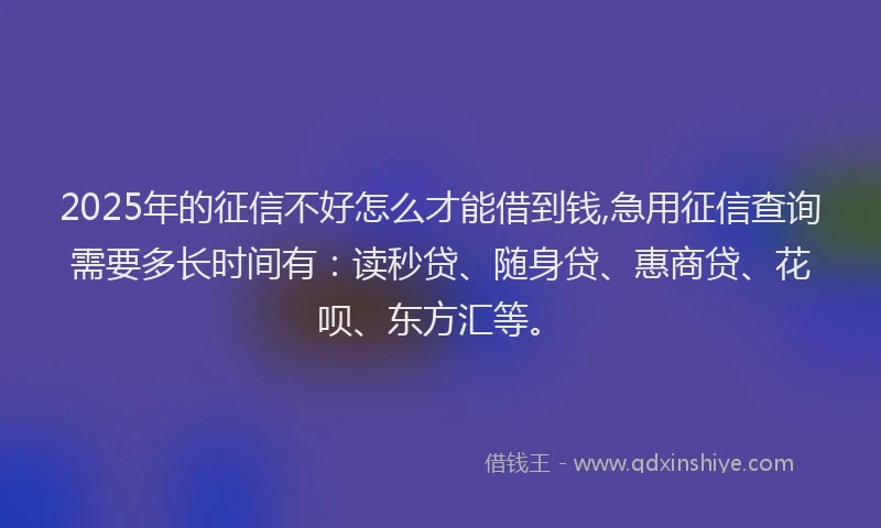 2025年的征信不好怎么才能借到钱,急用征信查询需要多长时间有：读秒贷、随身贷、惠商贷、花呗、东方汇等。