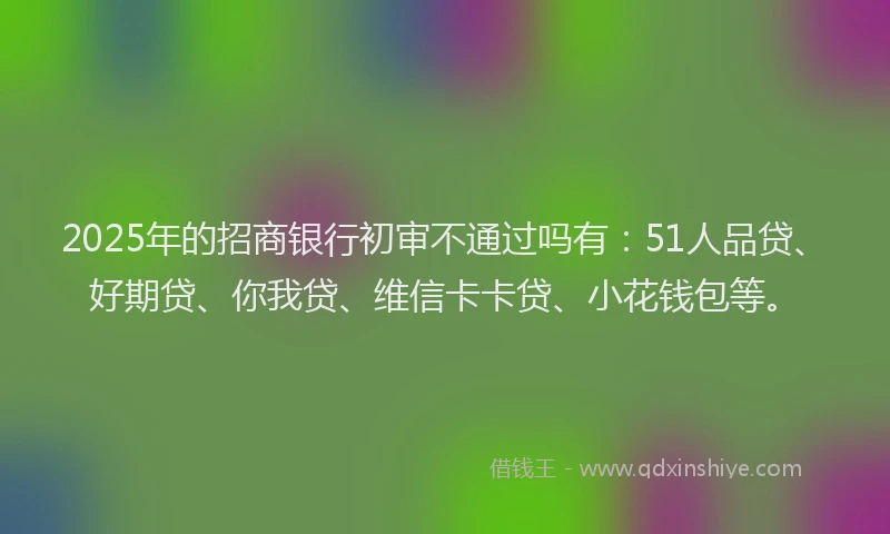 2025年的招商银行初审不通过吗有：51人品贷、好期贷、你我贷、维信卡卡贷、小花钱包等。
