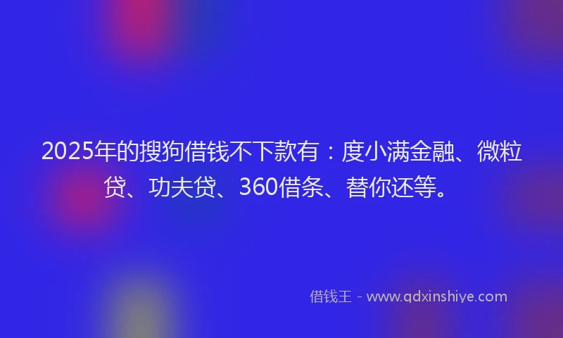 2025年的搜狗借钱不下款有：度小满金融、微粒贷、功夫贷、360借条、替你还等。