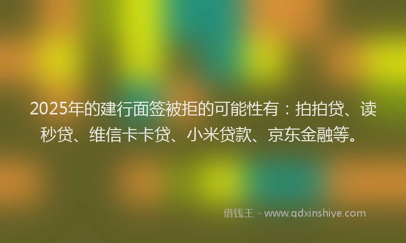 2025年的建行面签被拒的可能性有：拍拍贷、读秒贷、维信卡卡贷、小米贷款、京东金融等。