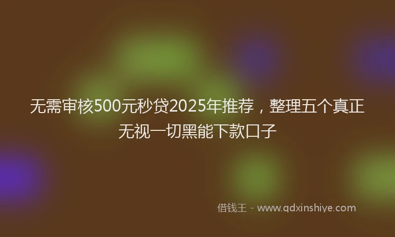 无需审核500元秒贷2025年推荐，整理五个真正无视一切黑能下款口子