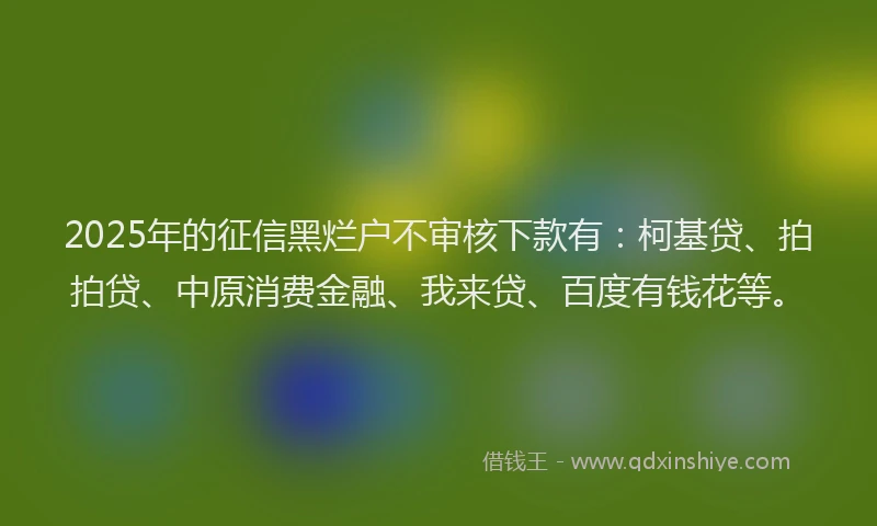 2025年的征信黑烂户不审核下款有：柯基贷、拍拍贷、中原消费金融、我来贷、百度有钱花等。