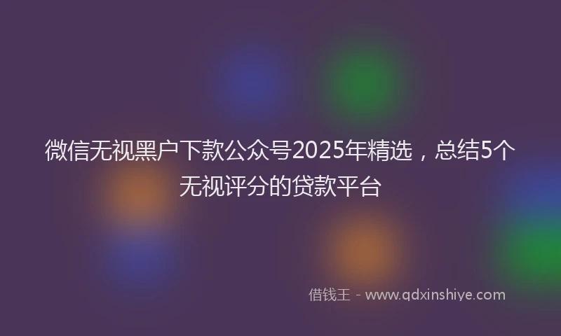 微信无视黑户下款公众号2025年精选，总结5个无视评分的贷款平台