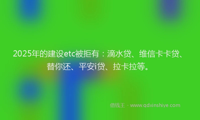 2025年的建设etc被拒有:滴水贷、维信卡卡贷、替你还、平安i贷、拉卡拉等。