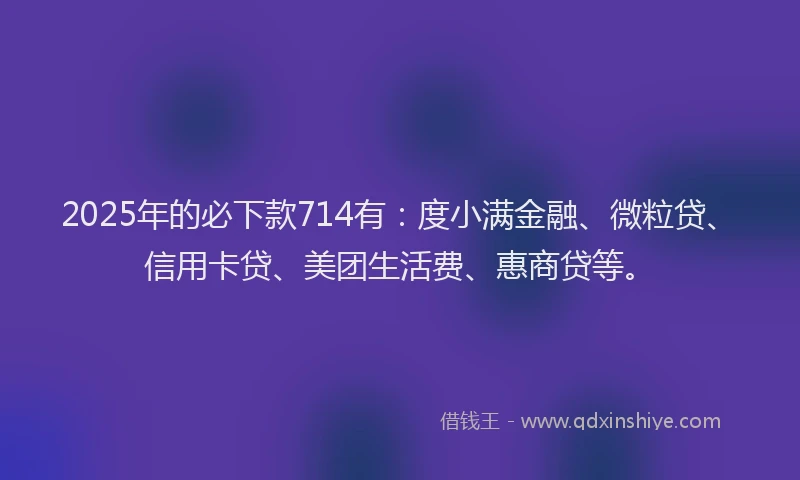 2025年的必下款714有：度小满金融、微粒贷、信用卡贷、美团生活费、惠商贷等。