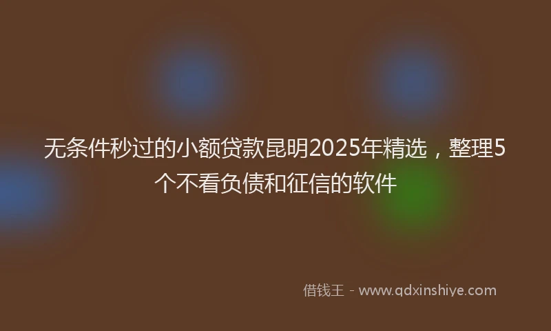 无条件秒过的小额贷款昆明2025年精选，整理5个不看负债和征信的软件