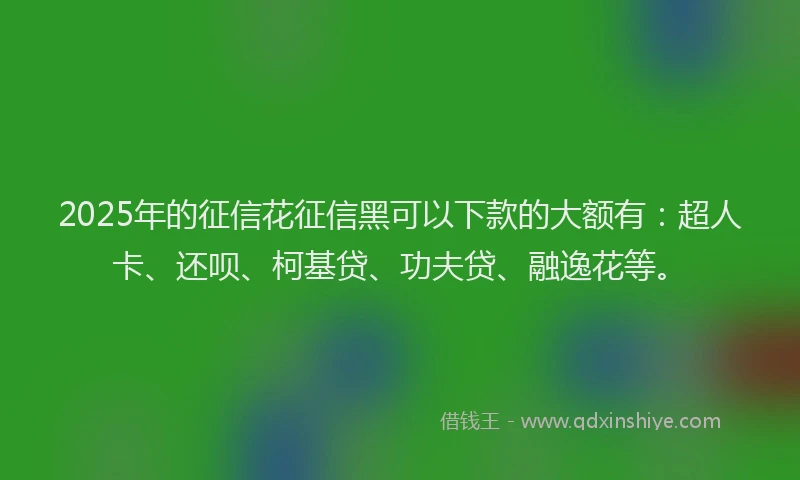 2025年的征信花征信黑可以下款的大额有：超人卡、还呗、柯基贷、功夫贷、融逸花等。
