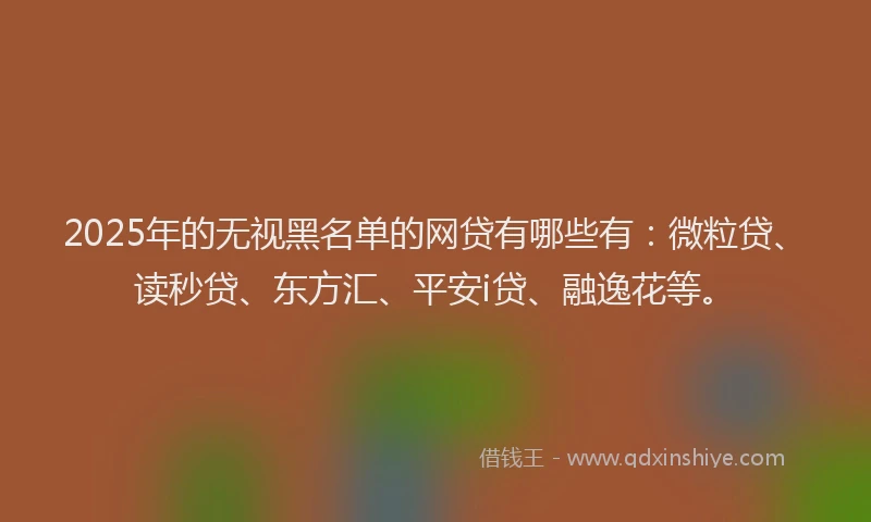2025年的无视黑名单的网贷有哪些有：微粒贷、读秒贷、东方汇、平安i贷、融逸花等。