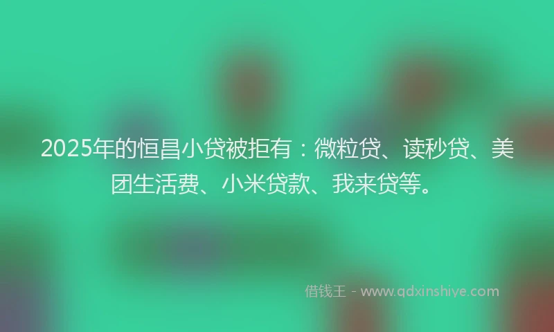 2025年的恒昌小贷被拒有：微粒贷、读秒贷、美团生活费、小米贷款、我来贷等。