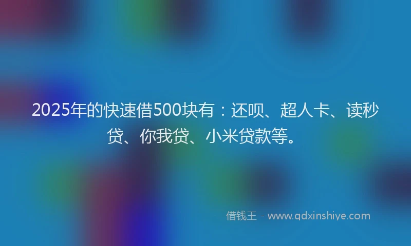 2025年的快速借500块有：还呗、超人卡、读秒贷、你我贷、小米贷款等。