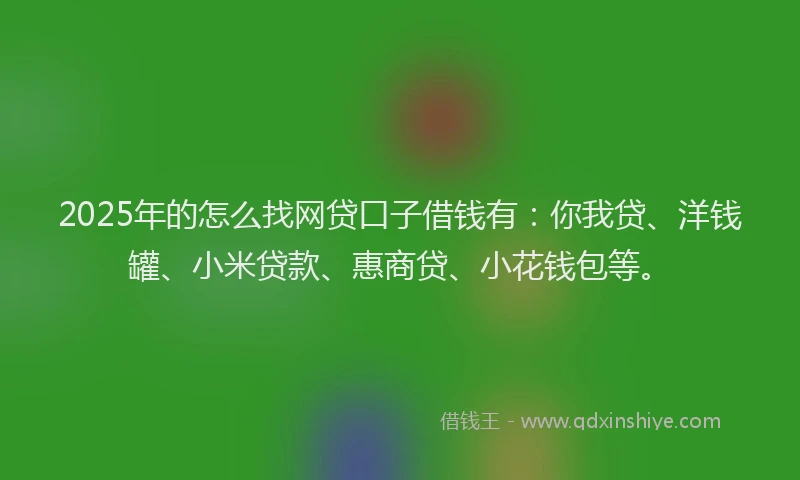 2025年的怎么找网贷口子借钱有：你我贷、洋钱罐、小米贷款、惠商贷、小花钱包等。