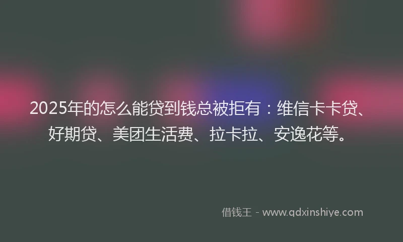 2025年的怎么能贷到钱总被拒有：维信卡卡贷、好期贷、美团生活费、拉卡拉、安逸花等。