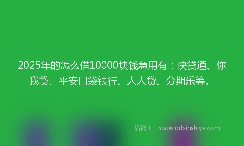 2025年的怎么借10000块钱急用有：快贷通、你我贷、平安口袋银行、人人贷、分期乐等。