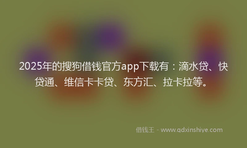 2025年的搜狗借钱官方app下载有：滴水贷、快贷通、维信卡卡贷、东方汇、拉卡拉等。