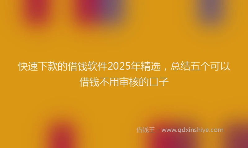 快速下款的借钱软件2025年精选，总结五个可以借钱不用审核的口子