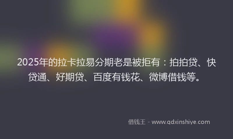 2025年的拉卡拉易分期老是被拒有：拍拍贷、快贷通、好期贷、百度有钱花、微博借钱等。