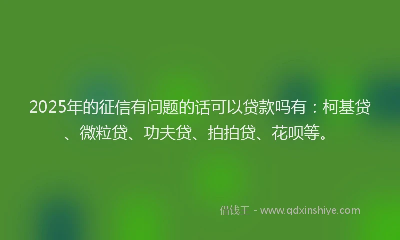 2025年的征信有问题的话可以贷款吗有：柯基贷、微粒贷、功夫贷、拍拍贷、花呗等。