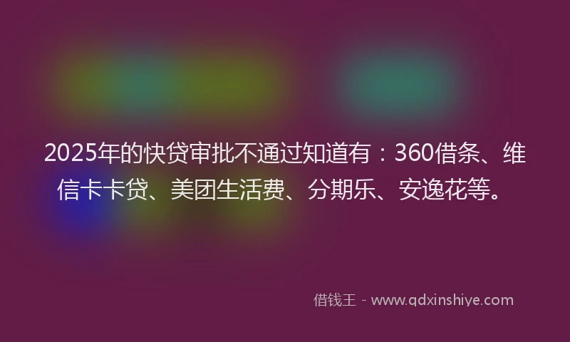 2025年的快贷审批不通过知道有：360借条、维信卡卡贷、美团生活费、分期乐、安逸花等。