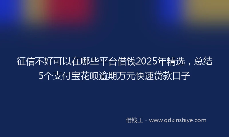 征信不好可以在哪些平台借钱2025年精选，总结5个支付宝花呗逾期万元快速贷款口子