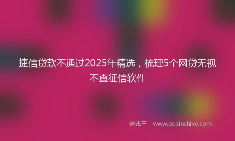 捷信贷款不通过2025年精选，梳理5个网贷无视不查征信软件