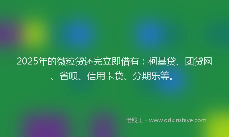 2025年的微粒贷还完立即借有：柯基贷、团贷网、省呗、信用卡贷、分期乐等。