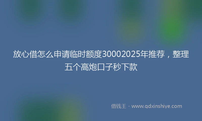 放心借怎么申请临时额度30002025年推荐，整理五个高炮口子秒下款