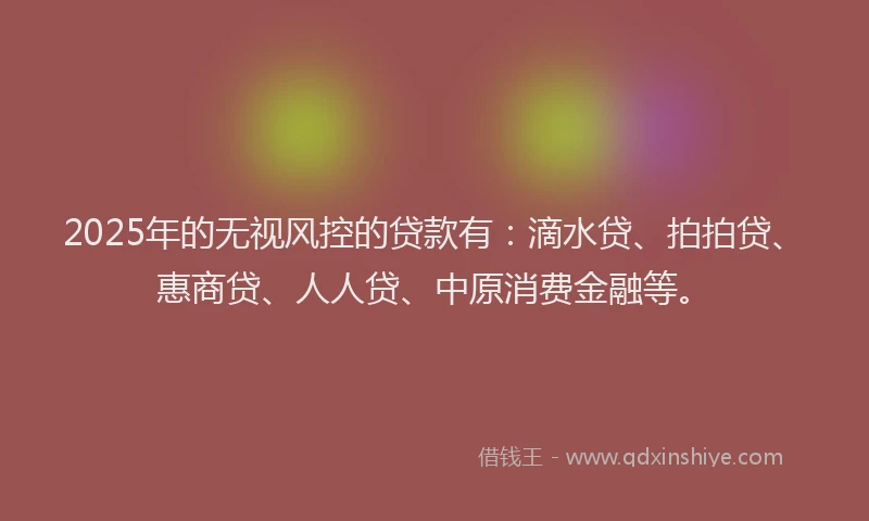 2025年的无视风控的贷款有：滴水贷、拍拍贷、惠商贷、人人贷、中原消费金融等。