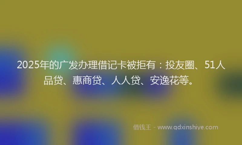 2025年的广发办理借记卡被拒有：投友圈、51人品贷、惠商贷、人人贷、安逸花等。