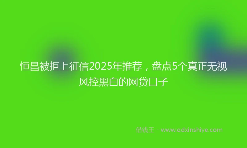 恒昌被拒上征信2025年推荐，盘点5个真正无视风控黑白的网贷口子