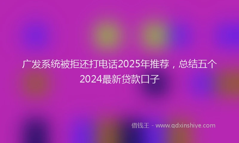 广发系统被拒还打电话2025年推荐，总结五个2024最新贷款口子