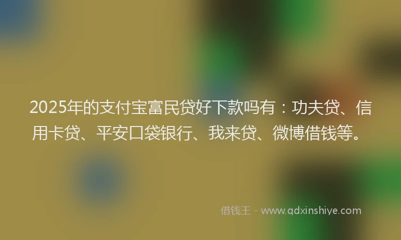 2025年的支付宝富民贷好下款吗有：功夫贷、信用卡贷、平安口袋银行、我来贷、微博借钱等。