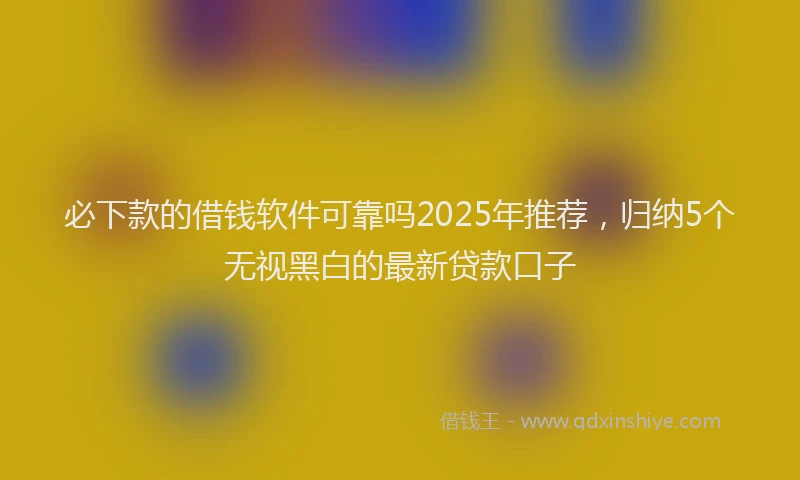 必下款的借钱软件可靠吗2025年推荐，归纳5个无视黑白的最新贷款口子