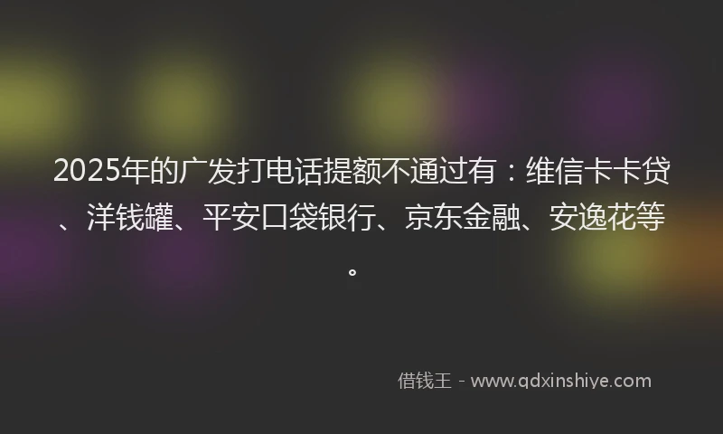 2025年的广发打电话提额不通过有：维信卡卡贷、洋钱罐、平安口袋银行、京东金融、安逸花等。