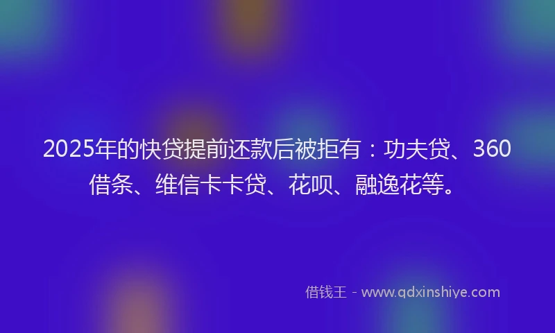 2025年的快贷提前还款后被拒有：功夫贷、360借条、维信卡卡贷、花呗、融逸花等。