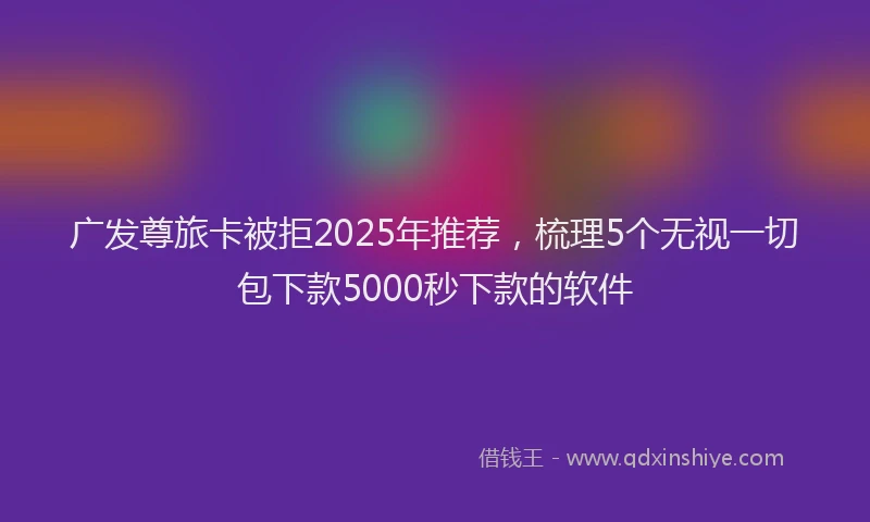 广发尊旅卡被拒2025年推荐，梳理5个无视一切包下款5000秒下款的软件